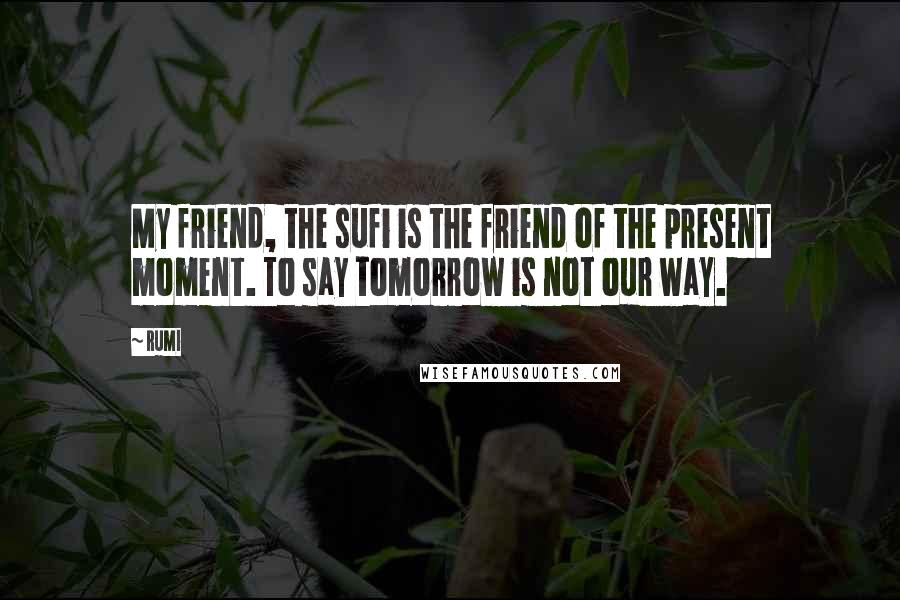 Rumi Quotes: My friend, the sufi is the friend of the present moment. To say tomorrow is not our way.