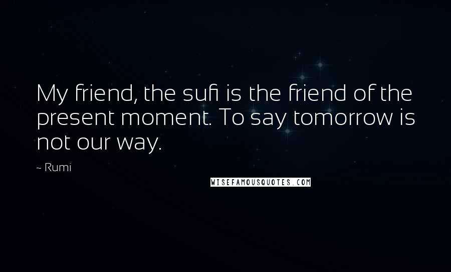 Rumi Quotes: My friend, the sufi is the friend of the present moment. To say tomorrow is not our way.