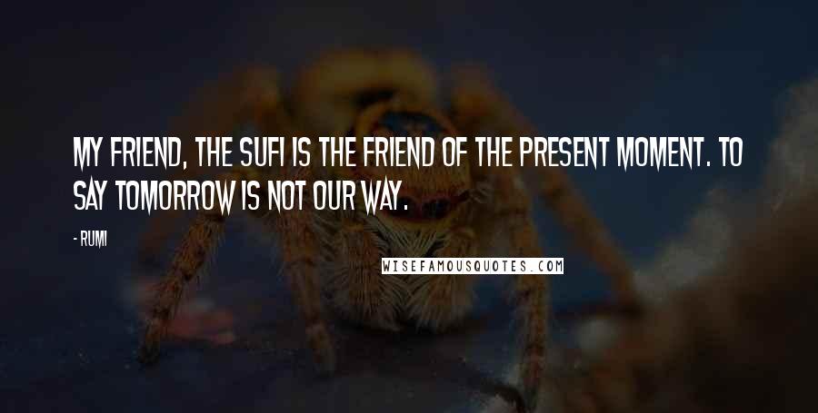 Rumi Quotes: My friend, the sufi is the friend of the present moment. To say tomorrow is not our way.