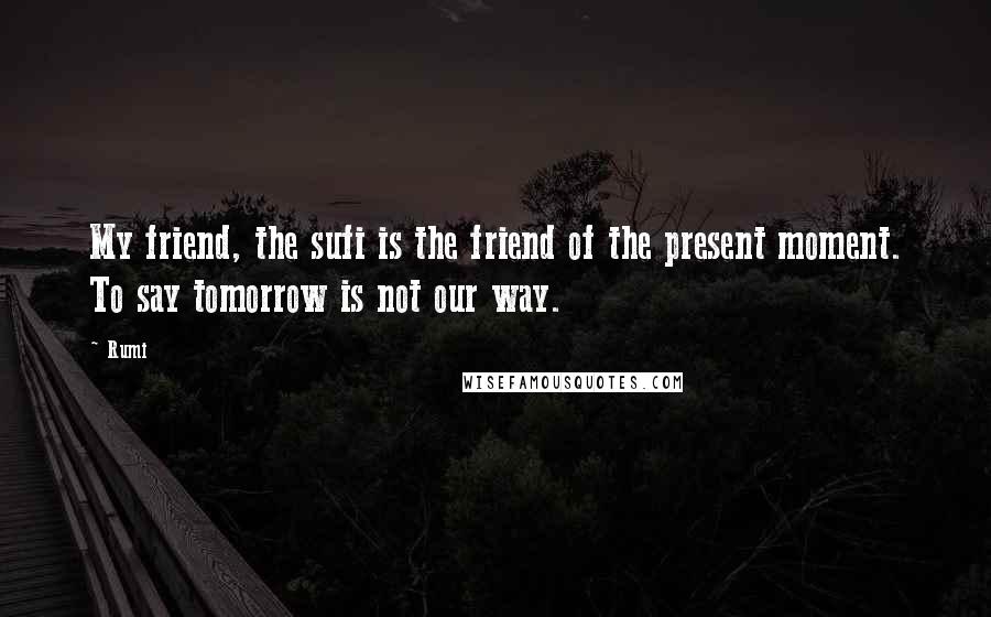 Rumi Quotes: My friend, the sufi is the friend of the present moment. To say tomorrow is not our way.