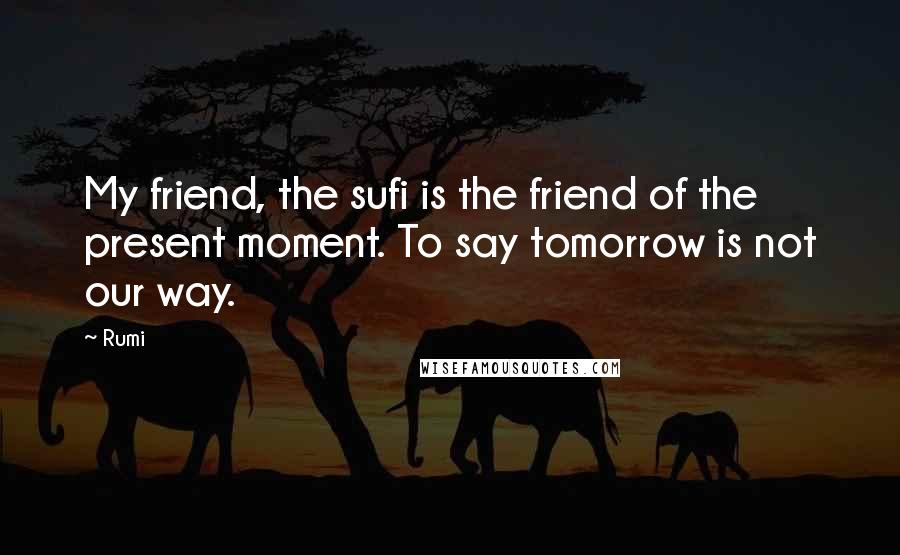 Rumi Quotes: My friend, the sufi is the friend of the present moment. To say tomorrow is not our way.