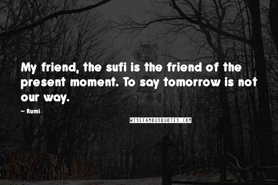 Rumi Quotes: My friend, the sufi is the friend of the present moment. To say tomorrow is not our way.