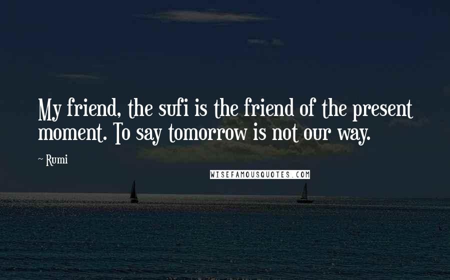 Rumi Quotes: My friend, the sufi is the friend of the present moment. To say tomorrow is not our way.