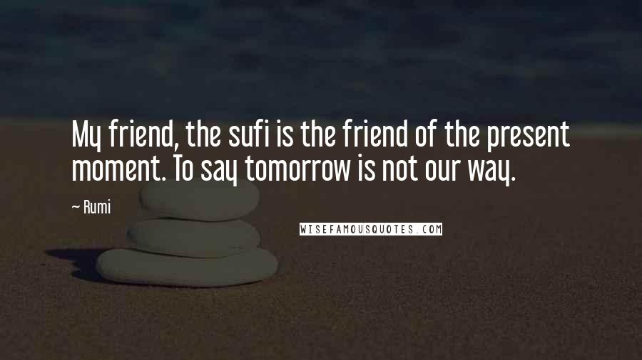 Rumi Quotes: My friend, the sufi is the friend of the present moment. To say tomorrow is not our way.