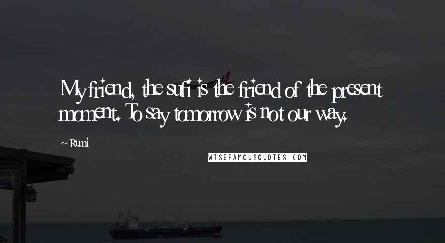 Rumi Quotes: My friend, the sufi is the friend of the present moment. To say tomorrow is not our way.