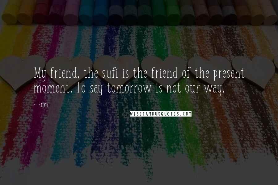 Rumi Quotes: My friend, the sufi is the friend of the present moment. To say tomorrow is not our way.