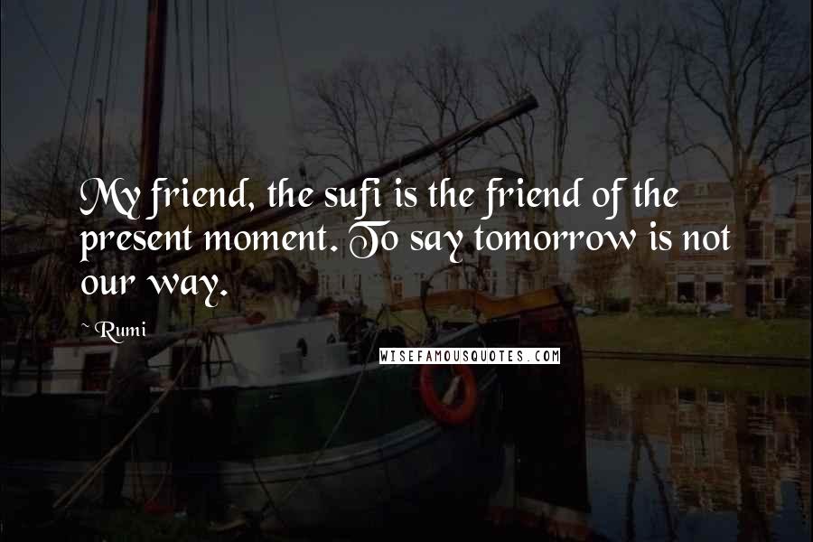 Rumi Quotes: My friend, the sufi is the friend of the present moment. To say tomorrow is not our way.