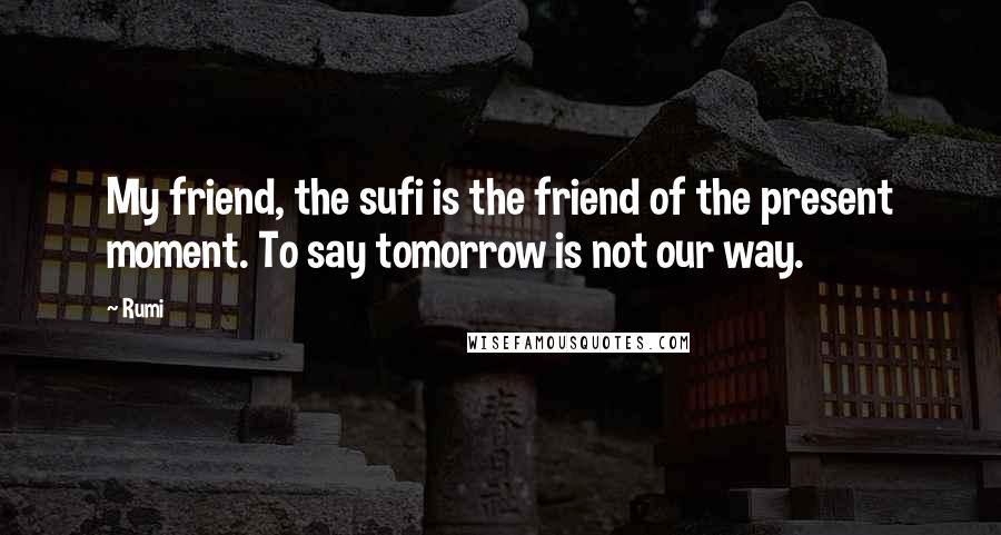 Rumi Quotes: My friend, the sufi is the friend of the present moment. To say tomorrow is not our way.