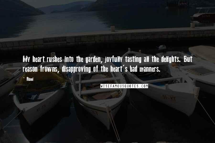 Rumi Quotes: My heart rushes into the garden, joyfully tasting all the delights. But reason frowns, disapproving of the heart's bad manners.