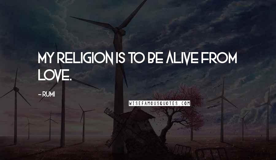Rumi Quotes: My religion is to be alive from LOVE.