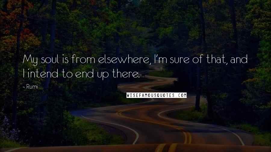 Rumi Quotes: My soul is from elsewhere, I'm sure of that, and I intend to end up there.