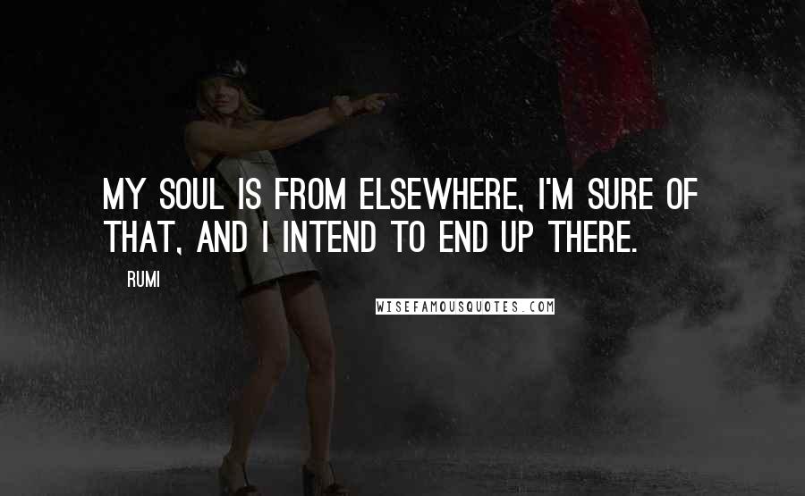 Rumi Quotes: My soul is from elsewhere, I'm sure of that, and I intend to end up there.