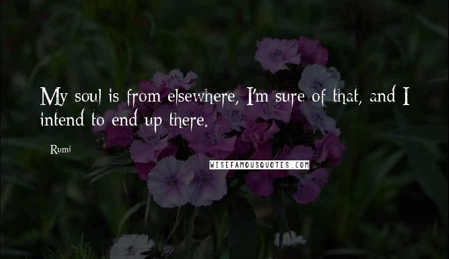 Rumi Quotes: My soul is from elsewhere, I'm sure of that, and I intend to end up there.
