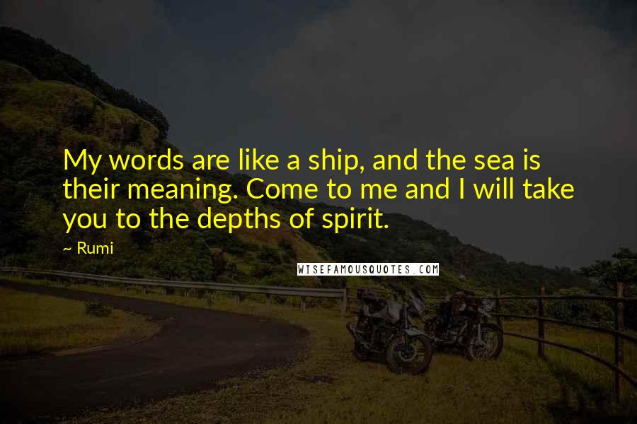 Rumi Quotes: My words are like a ship, and the sea is their meaning. Come to me and I will take you to the depths of spirit.