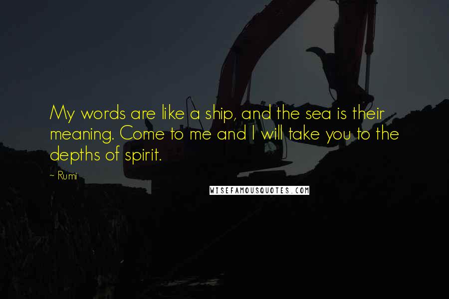 Rumi Quotes: My words are like a ship, and the sea is their meaning. Come to me and I will take you to the depths of spirit.