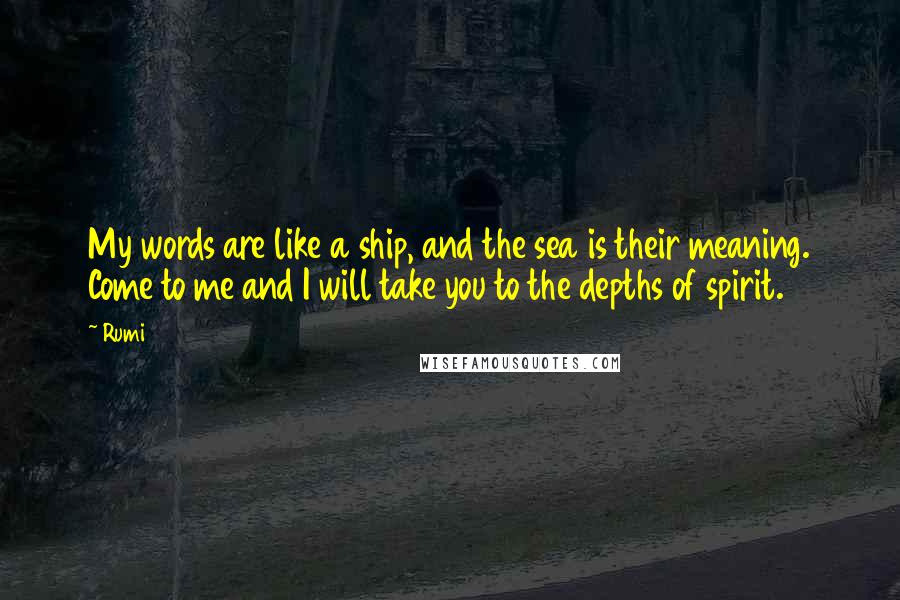 Rumi Quotes: My words are like a ship, and the sea is their meaning. Come to me and I will take you to the depths of spirit.