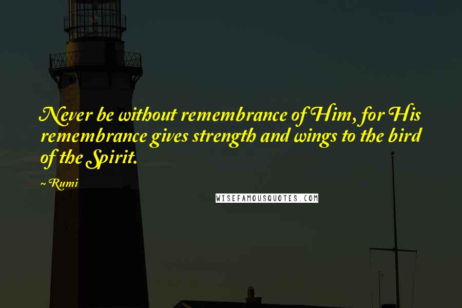 Rumi Quotes: Never be without remembrance of Him, for His remembrance gives strength and wings to the bird of the Spirit.