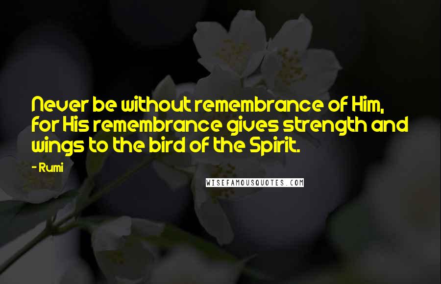 Rumi Quotes: Never be without remembrance of Him, for His remembrance gives strength and wings to the bird of the Spirit.