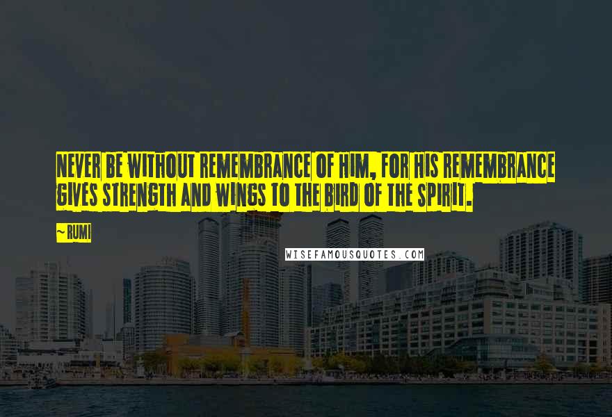 Rumi Quotes: Never be without remembrance of Him, for His remembrance gives strength and wings to the bird of the Spirit.