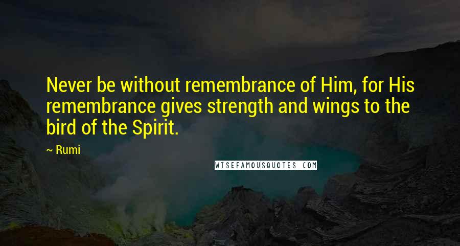 Rumi Quotes: Never be without remembrance of Him, for His remembrance gives strength and wings to the bird of the Spirit.