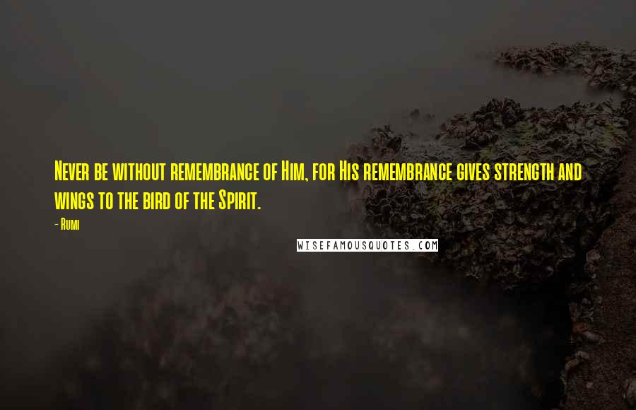 Rumi Quotes: Never be without remembrance of Him, for His remembrance gives strength and wings to the bird of the Spirit.