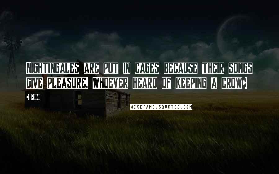 Rumi Quotes: Nightingales are put in cages because their songs give pleasure. Whoever heard of keeping a crow?