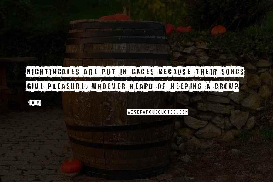 Rumi Quotes: Nightingales are put in cages because their songs give pleasure. Whoever heard of keeping a crow?