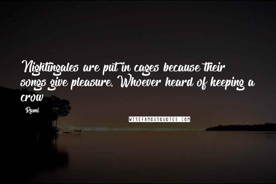 Rumi Quotes: Nightingales are put in cages because their songs give pleasure. Whoever heard of keeping a crow?