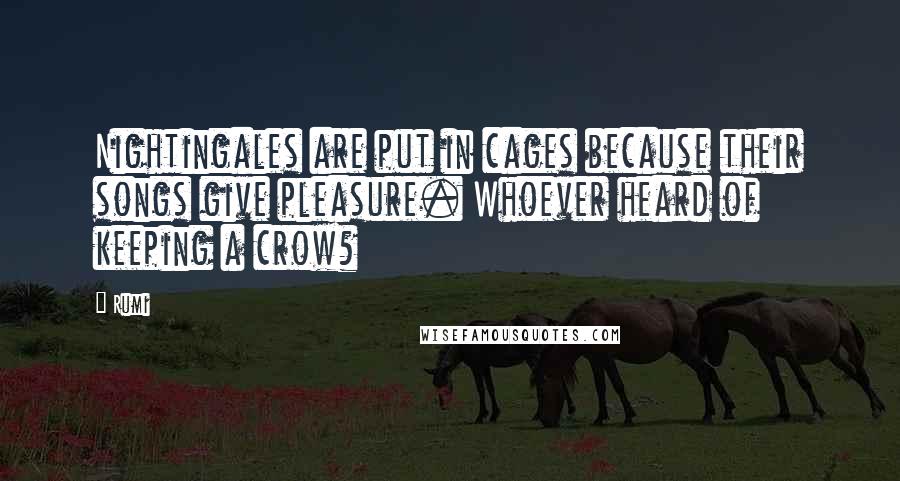 Rumi Quotes: Nightingales are put in cages because their songs give pleasure. Whoever heard of keeping a crow?