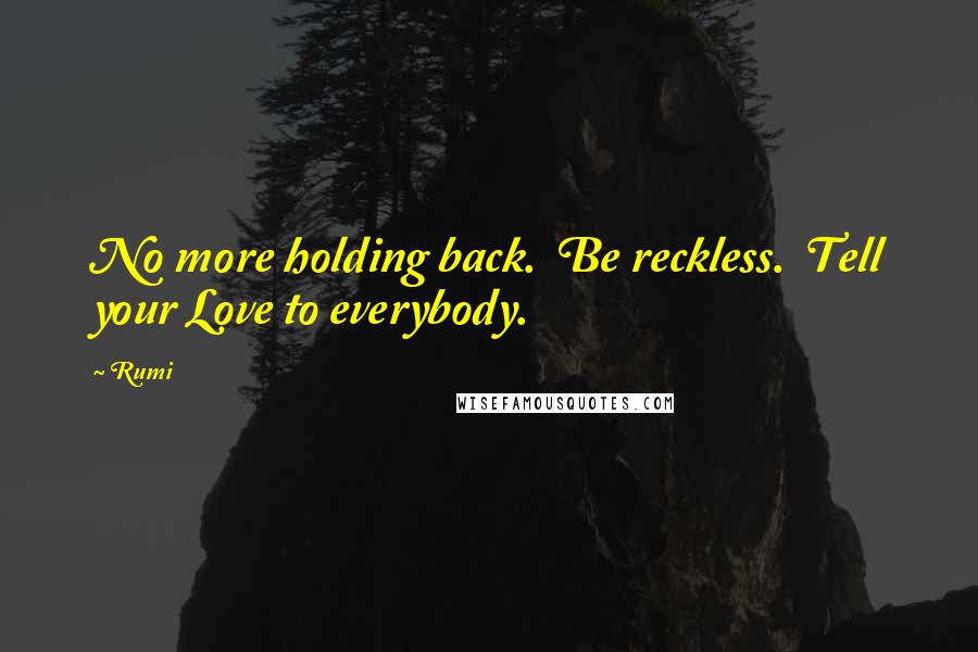 Rumi Quotes: No more holding back.  Be reckless.  Tell your Love to everybody.