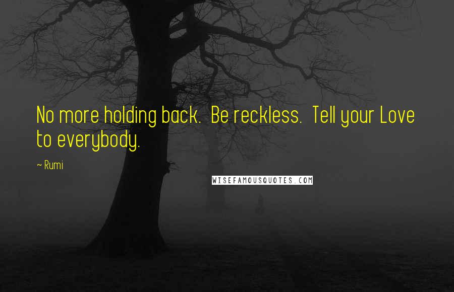 Rumi Quotes: No more holding back.  Be reckless.  Tell your Love to everybody.