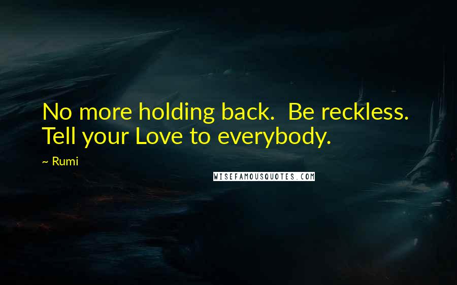 Rumi Quotes: No more holding back.  Be reckless.  Tell your Love to everybody.