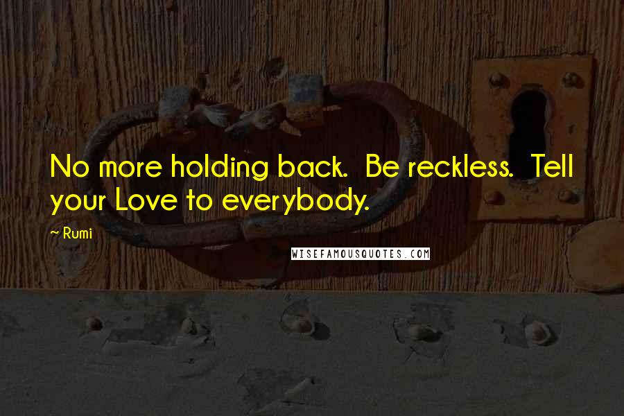 Rumi Quotes: No more holding back.  Be reckless.  Tell your Love to everybody.