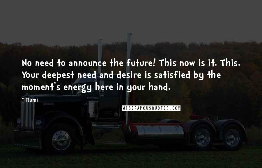 Rumi Quotes: No need to announce the future! This now is it. This. Your deepest need and desire is satisfied by the moment's energy here in your hand.