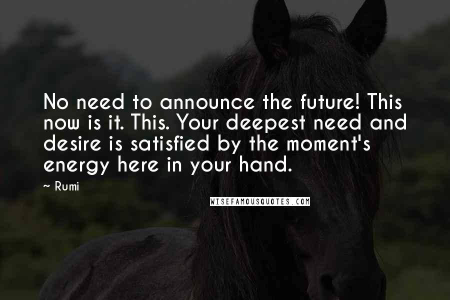 Rumi Quotes: No need to announce the future! This now is it. This. Your deepest need and desire is satisfied by the moment's energy here in your hand.