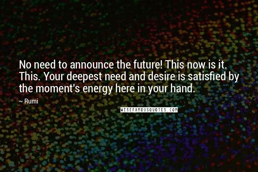 Rumi Quotes: No need to announce the future! This now is it. This. Your deepest need and desire is satisfied by the moment's energy here in your hand.