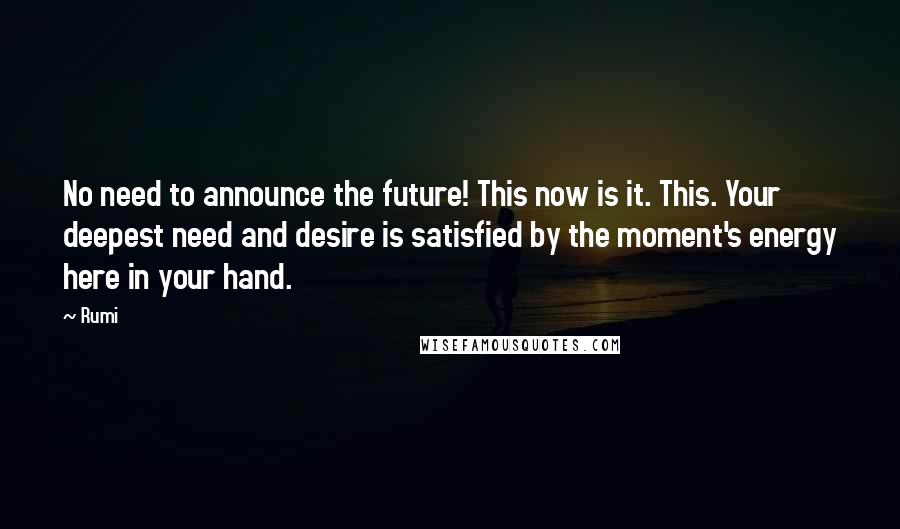 Rumi Quotes: No need to announce the future! This now is it. This. Your deepest need and desire is satisfied by the moment's energy here in your hand.