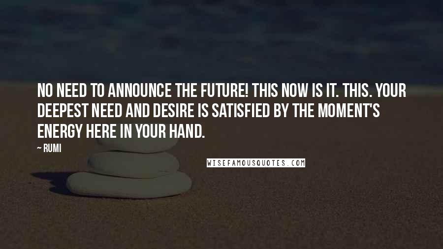 Rumi Quotes: No need to announce the future! This now is it. This. Your deepest need and desire is satisfied by the moment's energy here in your hand.