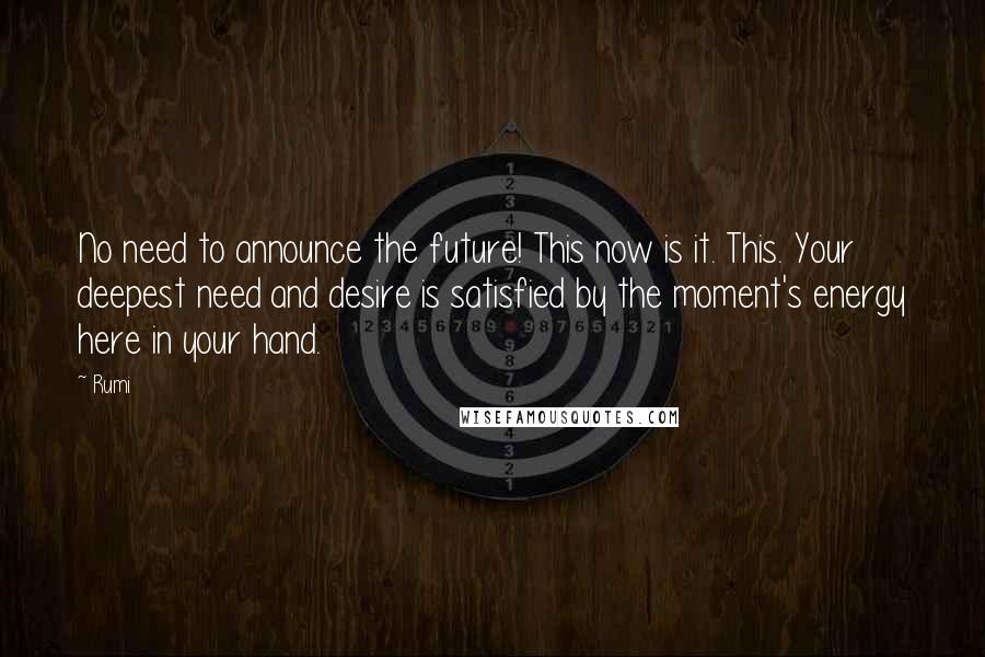 Rumi Quotes: No need to announce the future! This now is it. This. Your deepest need and desire is satisfied by the moment's energy here in your hand.