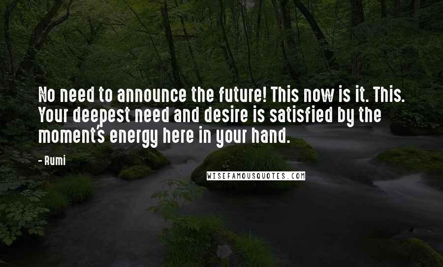 Rumi Quotes: No need to announce the future! This now is it. This. Your deepest need and desire is satisfied by the moment's energy here in your hand.