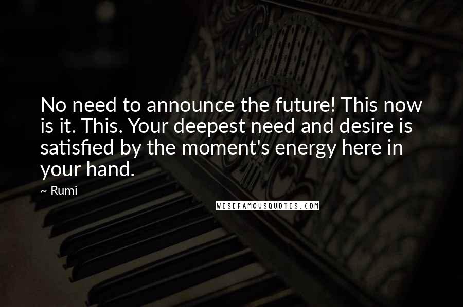 Rumi Quotes: No need to announce the future! This now is it. This. Your deepest need and desire is satisfied by the moment's energy here in your hand.