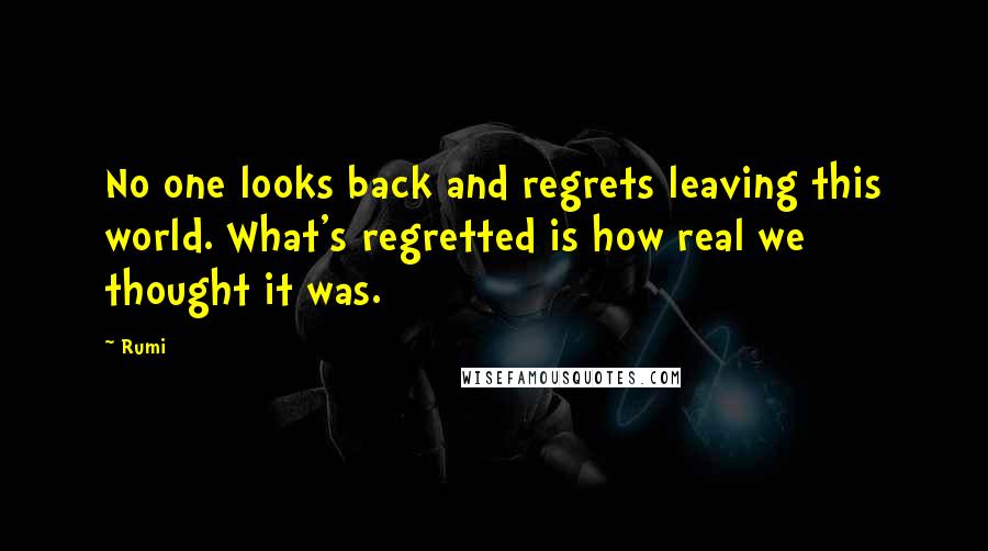 Rumi Quotes: No one looks back and regrets leaving this world. What's regretted is how real we thought it was.