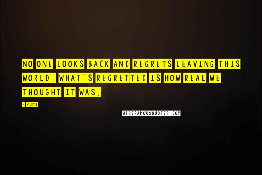 Rumi Quotes: No one looks back and regrets leaving this world. What's regretted is how real we thought it was.