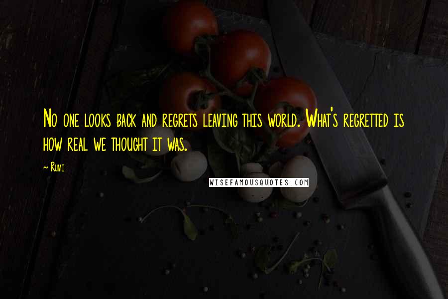Rumi Quotes: No one looks back and regrets leaving this world. What's regretted is how real we thought it was.