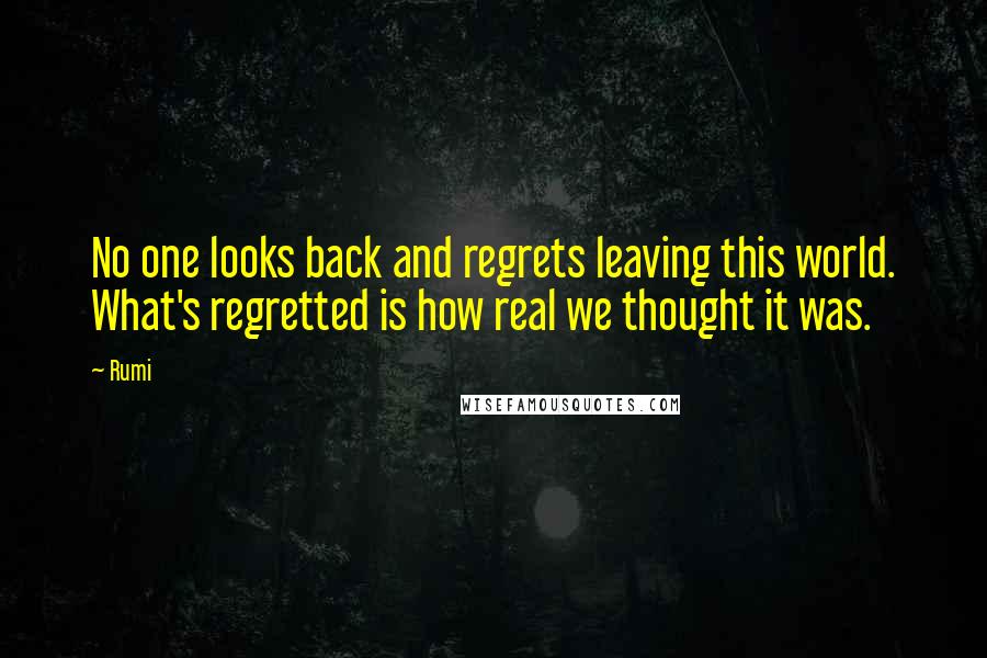 Rumi Quotes: No one looks back and regrets leaving this world. What's regretted is how real we thought it was.