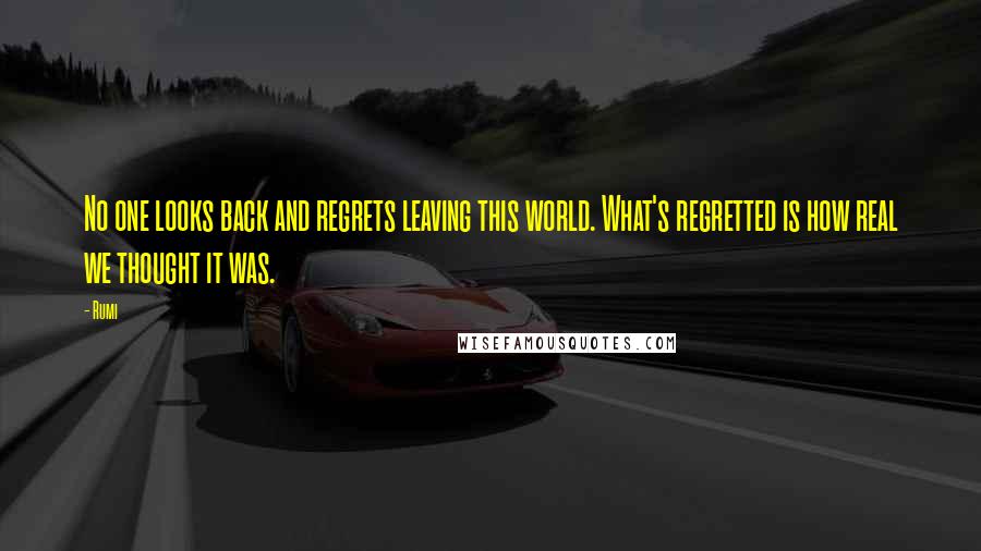 Rumi Quotes: No one looks back and regrets leaving this world. What's regretted is how real we thought it was.