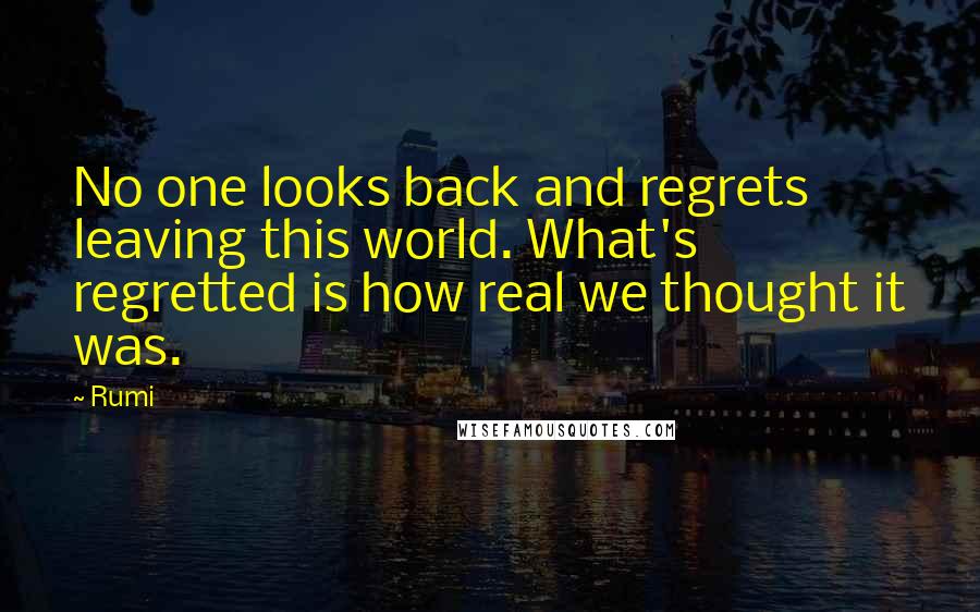 Rumi Quotes: No one looks back and regrets leaving this world. What's regretted is how real we thought it was.