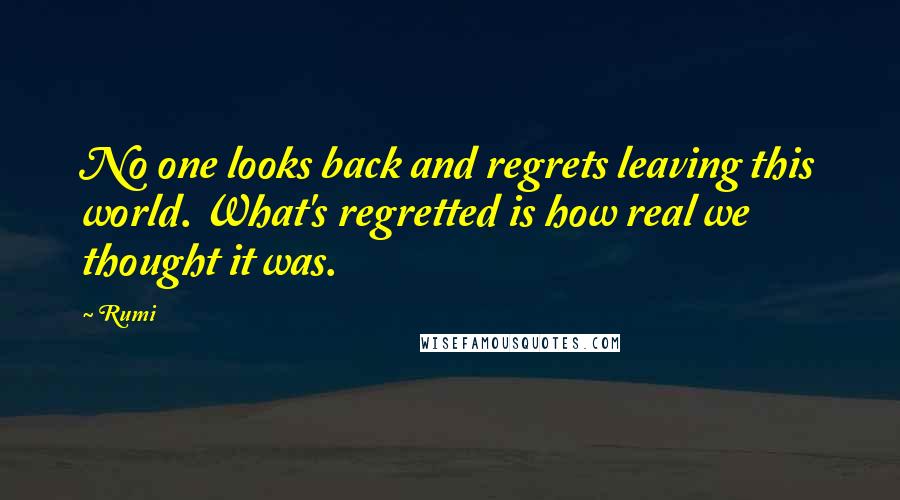Rumi Quotes: No one looks back and regrets leaving this world. What's regretted is how real we thought it was.