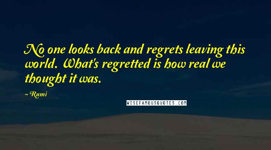 Rumi Quotes: No one looks back and regrets leaving this world. What's regretted is how real we thought it was.