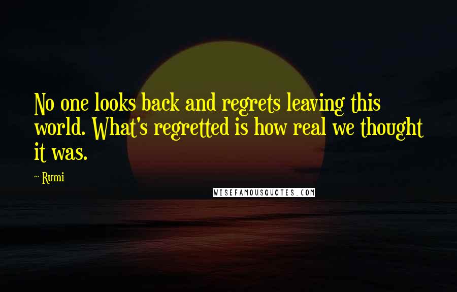 Rumi Quotes: No one looks back and regrets leaving this world. What's regretted is how real we thought it was.